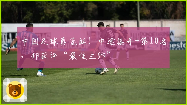 中国足球真荒诞！中途接手+第10名，却获评“最佳主帅”