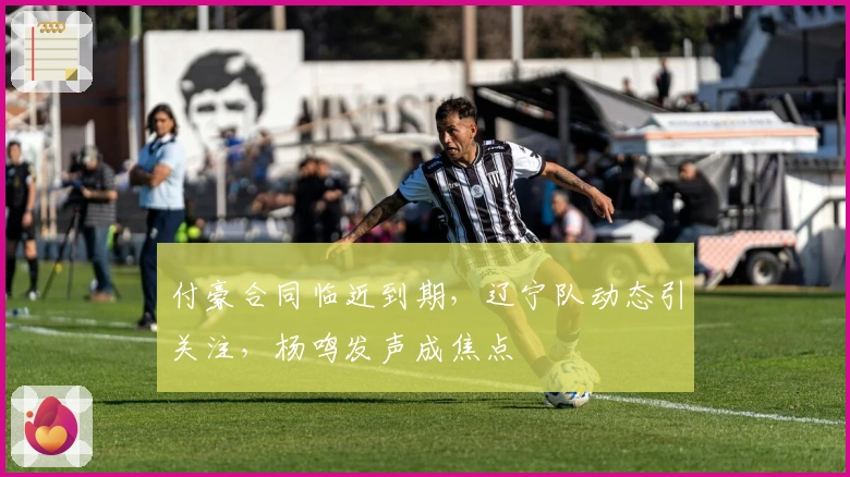 付豪合同临近到期，辽宁队动态引关注，杨鸣发声成焦点