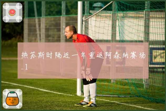 热苏斯时隔近一年重返阿森纳赛场_1