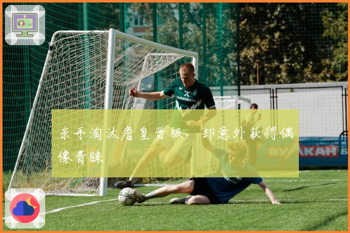 亲手淘汰詹皇晋级，却意外获得偶像青睐