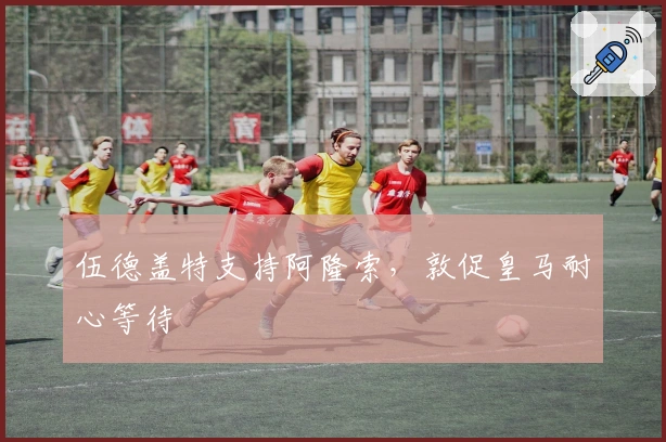 伍德盖特支持阿隆索，敦促皇马耐心等待