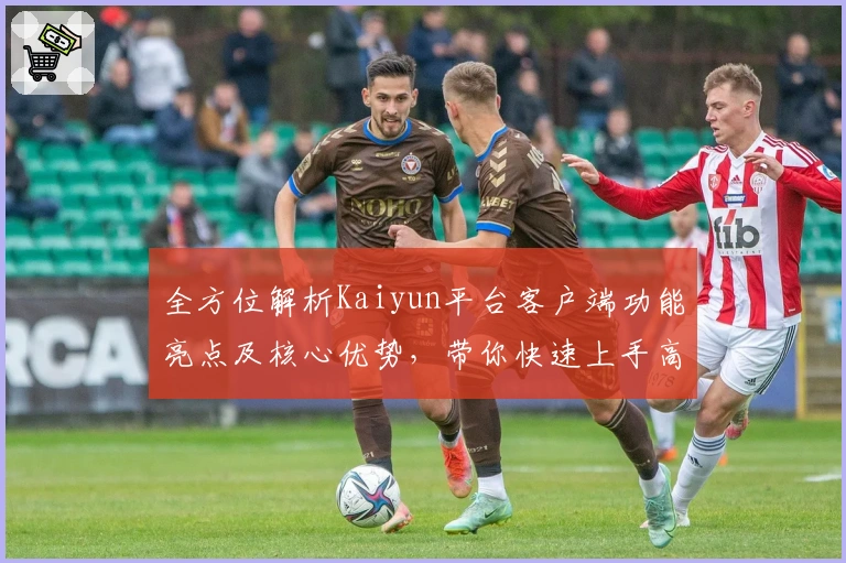 全方位解析Kaiyun平台客户端功能亮点及核心优势，带你快速上手高效操作